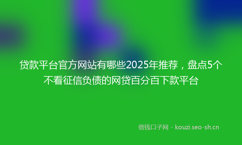 贷款平台官方网站有哪些2025年推荐，盘点5个不看征信负债的网贷百分百下款平台