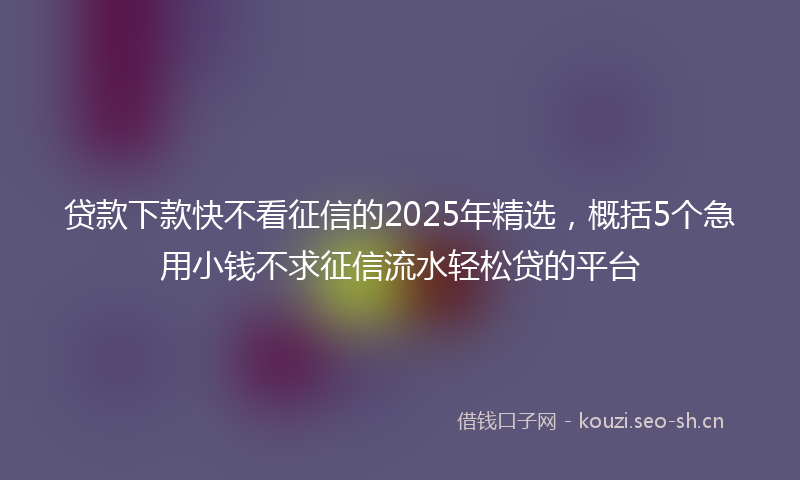 贷款下款快不看征信的2025年精选，概括5个急用小钱不求征信流水轻松贷的平台
