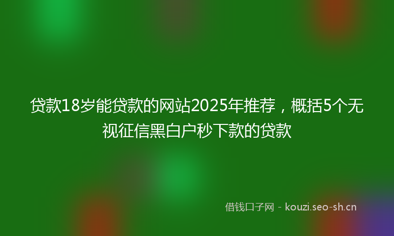 贷款18岁能贷款的网站2025年推荐，概括5个无视征信黑白户秒下款的贷款