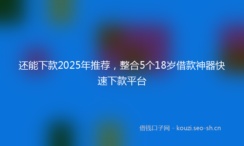 还能下款2025年推荐，整合5个18岁借款神器快速下款平台