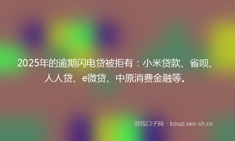 2025年的逾期闪电贷被拒有：小米贷款、省呗、人人贷、e微贷、中原消费金融等。