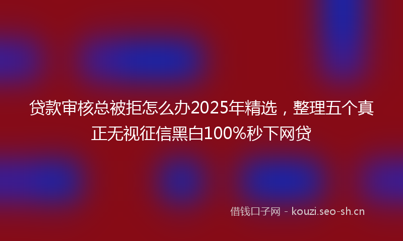 贷款审核总被拒怎么办2025年精选，整理五个真正无视征信黑白100%秒下网贷