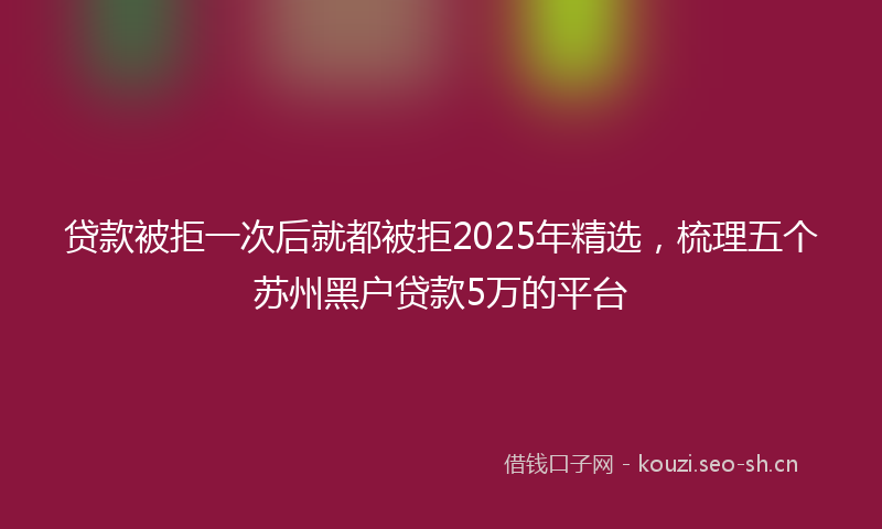 贷款被拒一次后就都被拒2025年精选，梳理五个苏州黑户贷款5万的平台