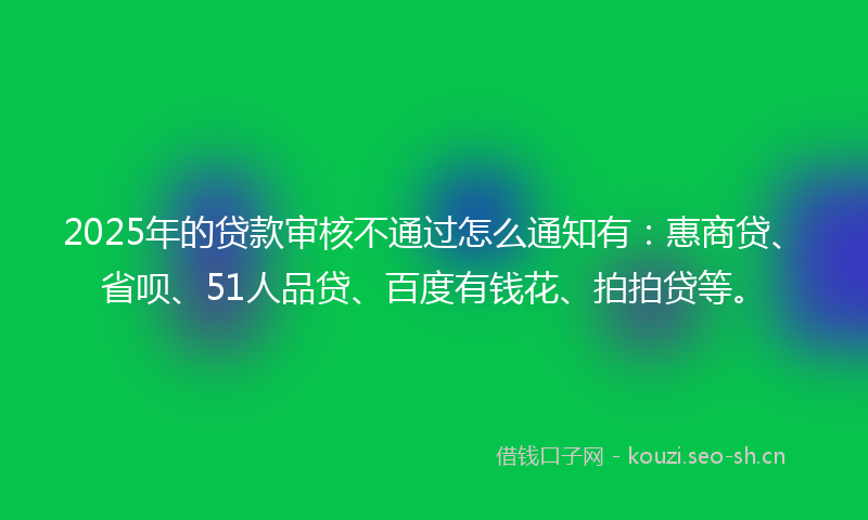 2025年的贷款审核不通过怎么通知有：惠商贷、省呗、51人品贷、百度有钱花、拍拍贷等。