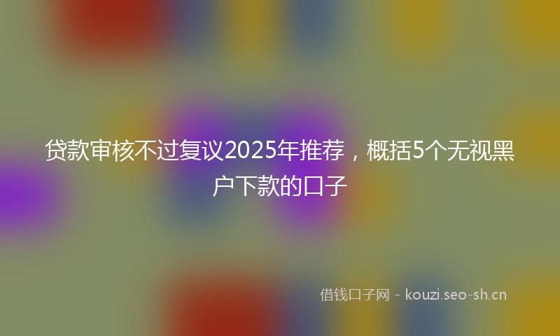 贷款审核不过复议2025年推荐，概括5个无视黑户下款的口子