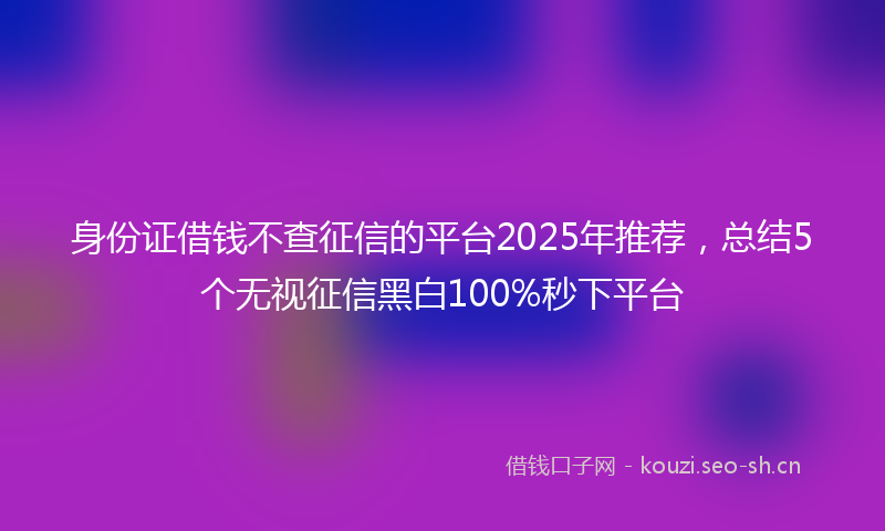 身份证借钱不查征信的平台2025年推荐，总结5个无视征信黑白100%秒下平台