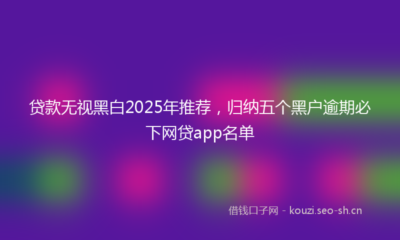 贷款无视黑白2025年推荐，归纳五个黑户逾期必下网贷app名单