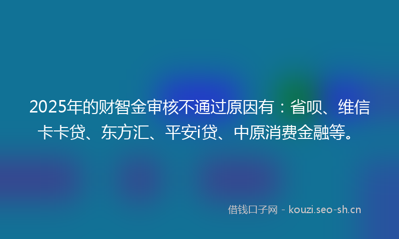 2025年的财智金审核不通过原因有：省呗、维信卡卡贷、东方汇、平安i贷、中原消费金融等。