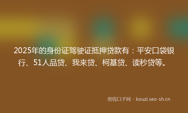 2025年的身份证驾驶证抵押贷款有：平安口袋银行、51人品贷、我来贷、柯基贷、读秒贷等。