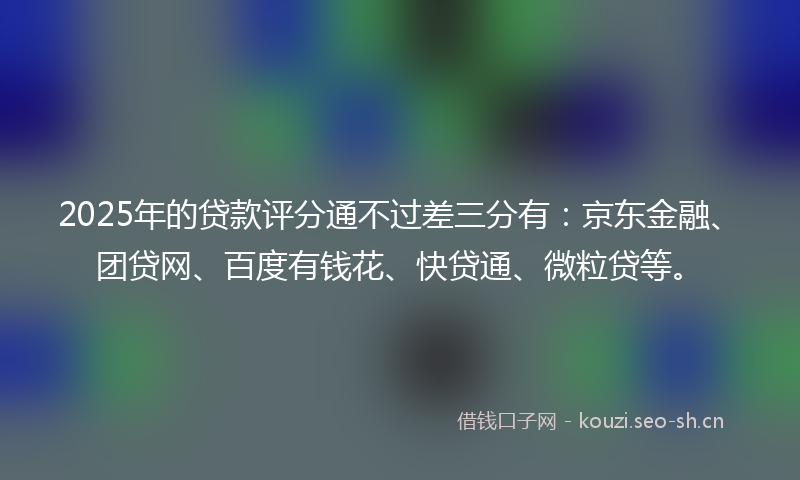 2025年的贷款评分通不过差三分有：京东金融、团贷网、百度有钱花、快贷通、微粒贷等。