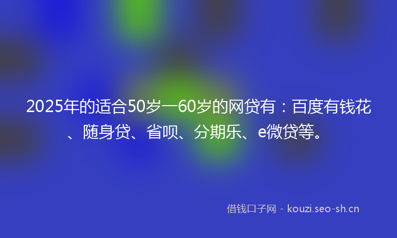 2025年的适合50岁一60岁的网贷有：百度有钱花、随身贷、省呗、分期乐、e微贷等。