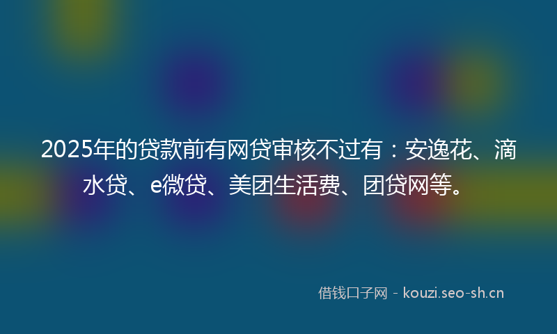 2025年的贷款前有网贷审核不过有：安逸花、滴水贷、e微贷、美团生活费、团贷网等。