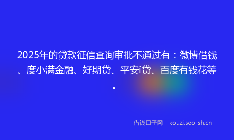2025年的贷款征信查询审批不通过有：微博借钱、度小满金融、好期贷、平安i贷、百度有钱花等。