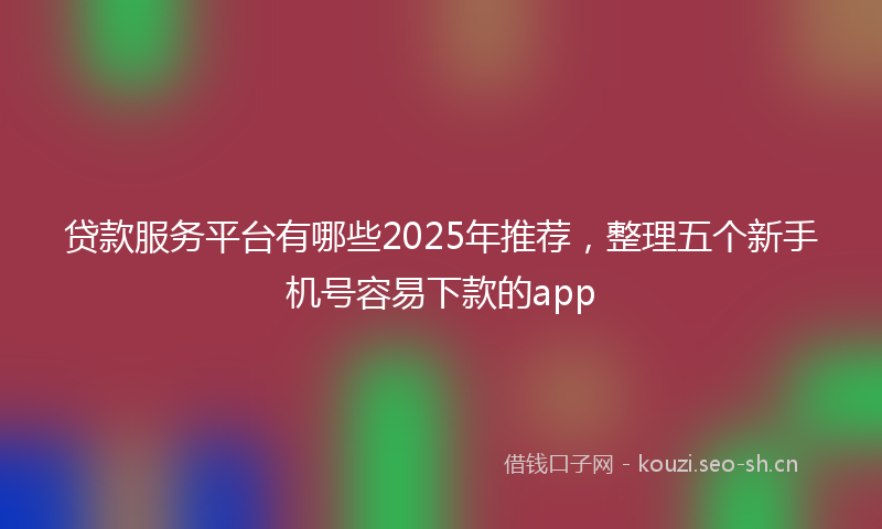 贷款服务平台有哪些2025年推荐，整理五个新手机号容易下款的app