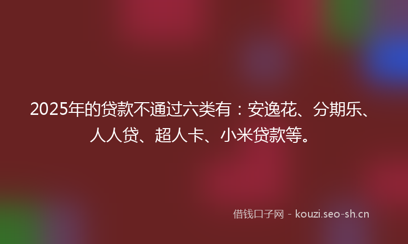 2025年的贷款不通过六类有：安逸花、分期乐、人人贷、超人卡、小米贷款等。