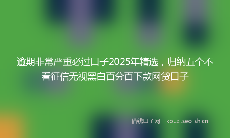 逾期非常严重必过口子2025年精选，归纳五个不看征信无视黑白百分百下款网贷口子
