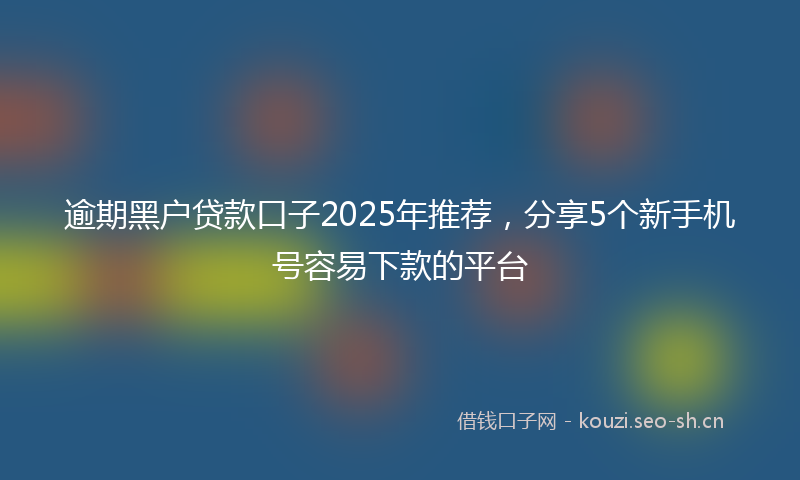 逾期黑户贷款口子2025年推荐，分享5个新手机号容易下款的平台