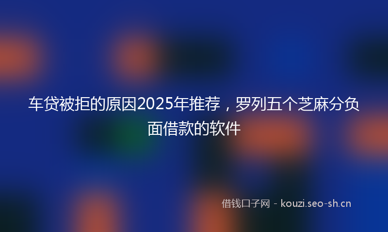 车贷被拒的原因2025年推荐,罗列五个芝麻分负面借款的软件