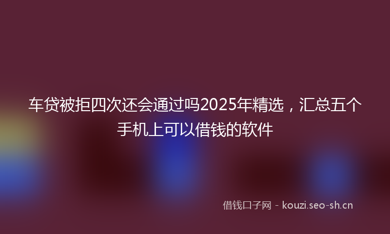 车贷被拒四次还会通过吗2025年精选，汇总五个手机上可以借钱的软件