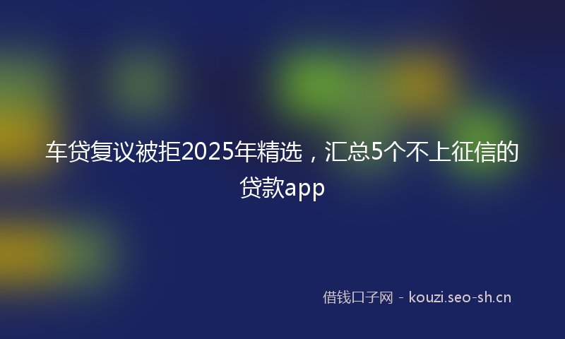 车贷复议被拒2025年精选，汇总5个不上征信的贷款app