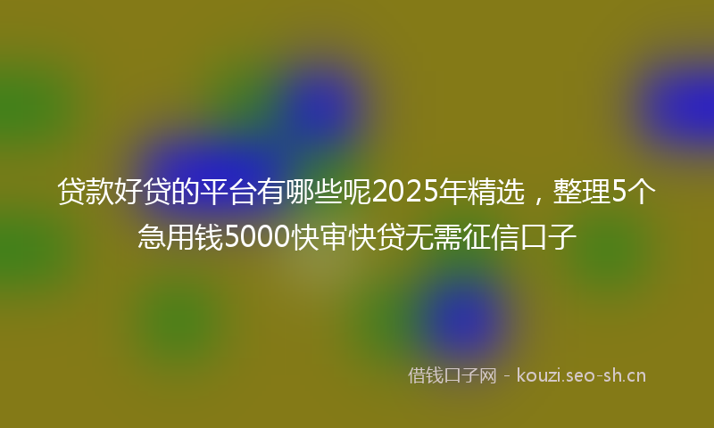 贷款好贷的平台有哪些呢2025年精选，整理5个急用钱5000快审快贷无需征信口子