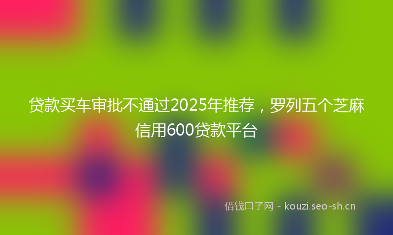 贷款买车审批不通过2025年推荐，罗列五个芝麻信用600贷款平台