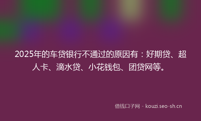 2025年的车贷银行不通过的原因有：好期贷、超人卡、滴水贷、小花钱包、团贷网等。