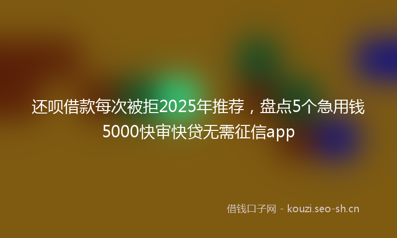 还呗借款每次被拒2025年推荐，盘点5个急用钱5000快审快贷无需征信app