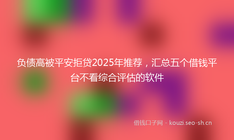 负债高被平安拒贷2025年推荐，汇总五个借钱平台不看综合评估的软件