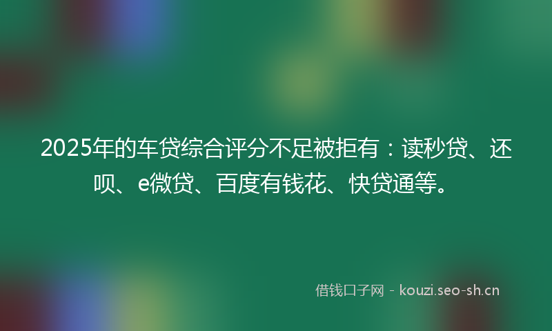 2025年的车贷综合评分不足被拒有：读秒贷、还呗、e微贷、百度有钱花、快贷通等。