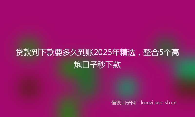 贷款到下款要多久到账2025年精选，整合5个高炮口子秒下款
