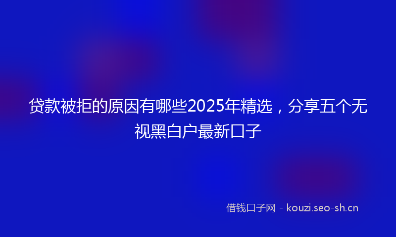 贷款被拒的原因有哪些2025年精选，分享五个无视黑白户最新口子