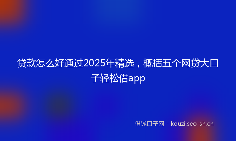 贷款怎么好通过2025年精选，概括五个网贷大口子轻松借app