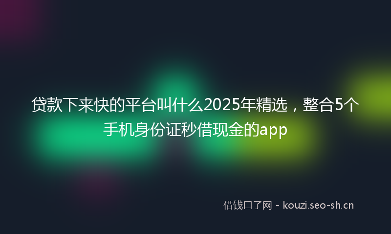贷款下来快的平台叫什么2025年精选，整合5个手机身份证秒借现金的app