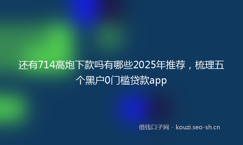 还有714高炮下款吗有哪些2025年推荐，梳理五个黑户0门槛贷款app