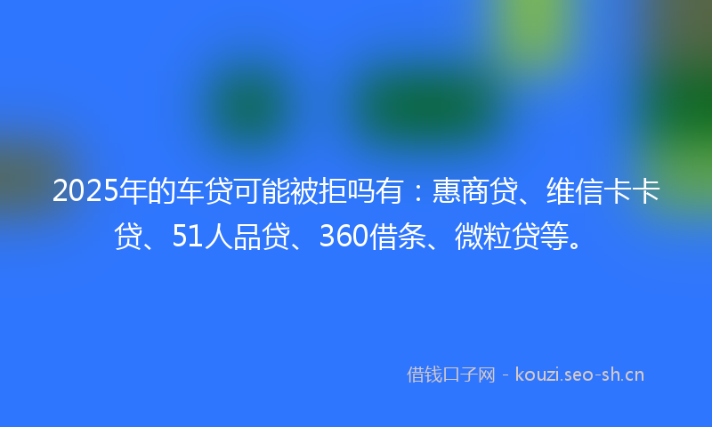 2025年的车贷可能被拒吗有：惠商贷、维信卡卡贷、51人品贷、360借条、微粒贷等。