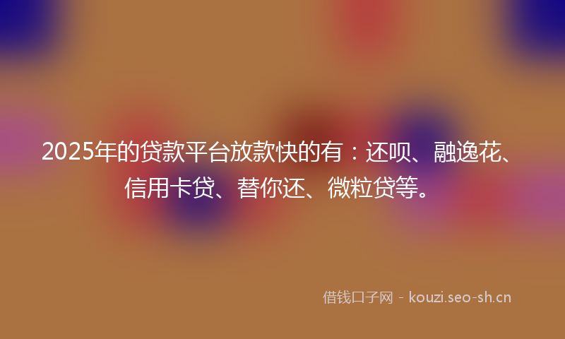 2025年的贷款平台放款快的有：还呗、融逸花、信用卡贷、替你还、微粒贷等。