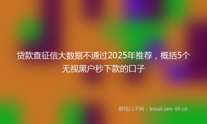 贷款查征信大数据不通过2025年推荐，概括5个无视黑户秒下款的口子