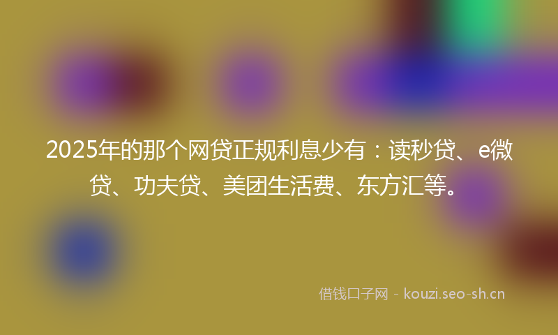 2025年的那个网贷正规利息少有：读秒贷、e微贷、功夫贷、美团生活费、东方汇等。