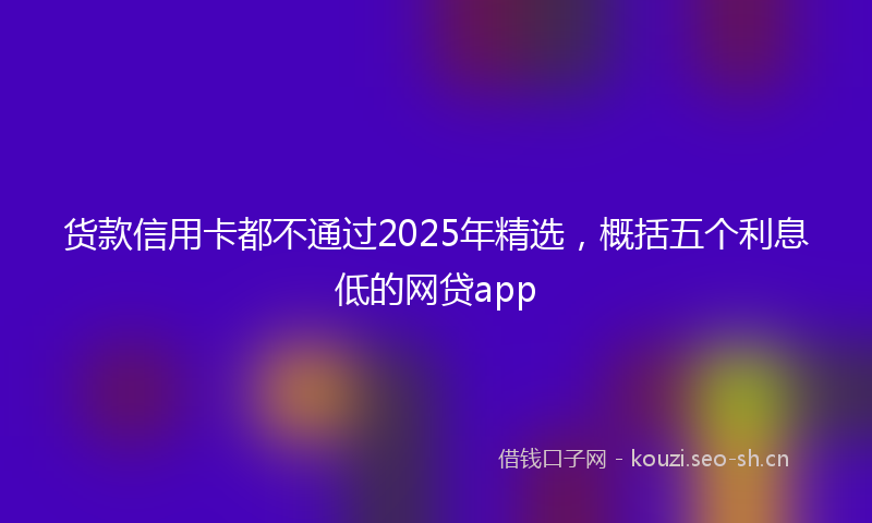 货款信用卡都不通过2025年精选，概括五个利息低的网贷app