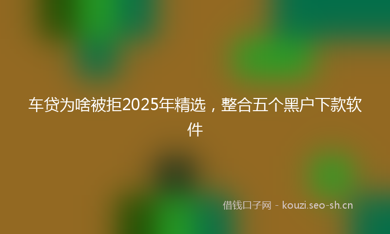车贷为啥被拒2025年精选，整合五个黑户下款软件