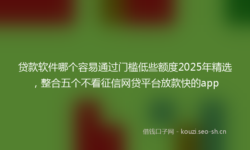 贷款软件哪个容易通过门槛低些额度2025年精选,整合五个不看征信网贷平台放款快的app
