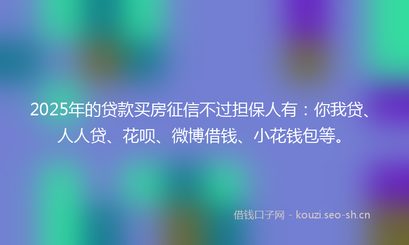 2025年的贷款买房征信不过担保人有：你我贷、人人贷、花呗、微博借钱、小花钱包等。