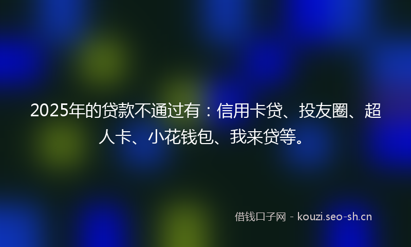 2025年的贷款不通过有：信用卡贷、投友圈、超人卡、小花钱包、我来贷等。
