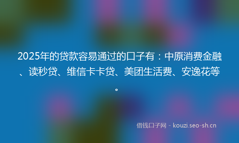 2025年的贷款容易通过的口子有：中原消费金融、读秒贷、维信卡卡贷、美团生活费、安逸花等。