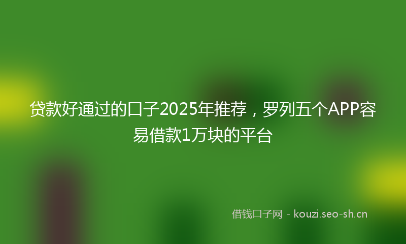 贷款好通过的口子2025年推荐，罗列五个APP容易借款1万块的平台