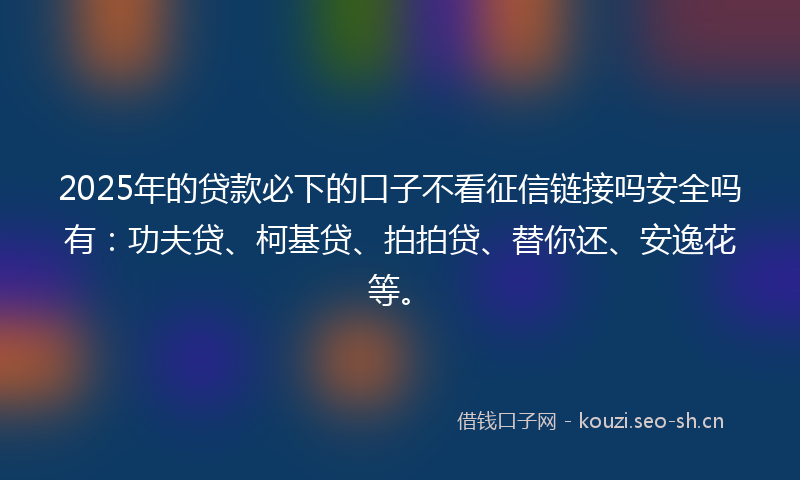 2025年的贷款必下的口子不看征信链接吗安全吗有：功夫贷、柯基贷、拍拍贷、替你还、安逸花等。