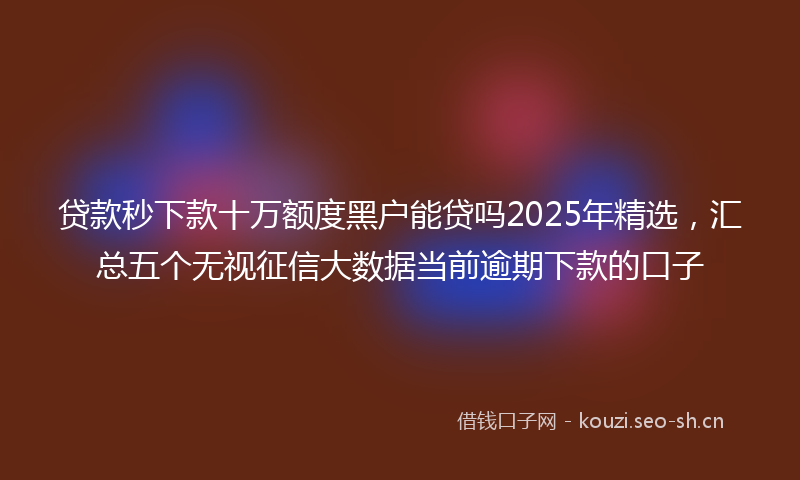 贷款秒下款十万额度黑户能贷吗2025年精选，汇总五个无视征信大数据当前逾期下款的口子