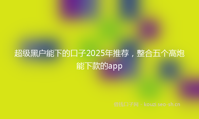超级黑户能下的口子2025年推荐，整合五个高炮能下款的app