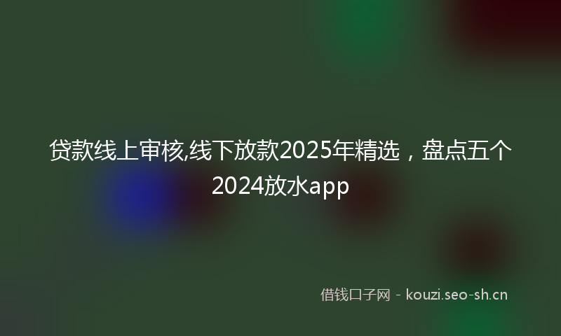 贷款线上审核,线下放款2025年精选，盘点五个2024放水app